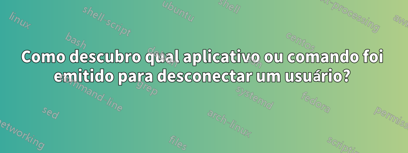 Como descubro qual aplicativo ou comando foi emitido para desconectar um usuário?