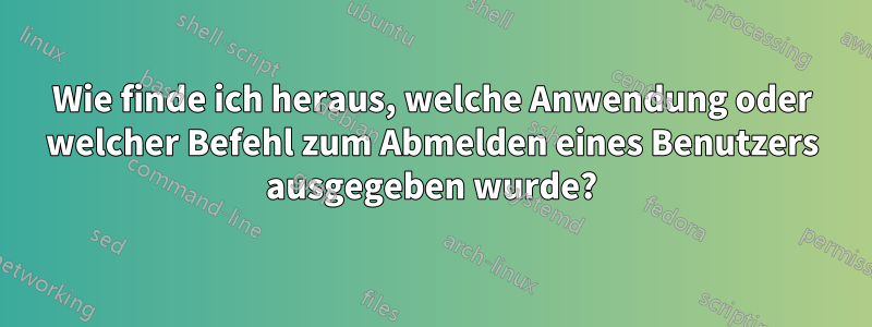 Wie finde ich heraus, welche Anwendung oder welcher Befehl zum Abmelden eines Benutzers ausgegeben wurde?