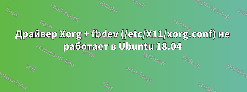 Драйвер Xorg + fbdev (/etc/X11/xorg.conf) не работает в Ubuntu 18.04