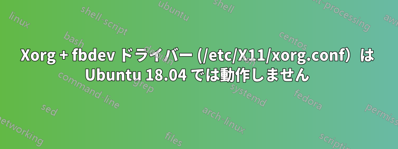 Xorg + fbdev ドライバー (/etc/X11/xorg.conf）は Ubuntu 18.04 では動作しません