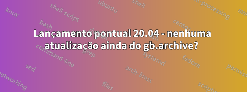 Lançamento pontual 20.04 - nenhuma atualização ainda do gb.archive? 