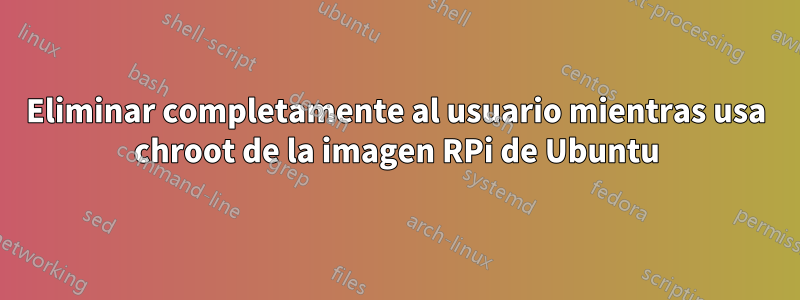 Eliminar completamente al usuario mientras usa chroot de la imagen RPi de Ubuntu