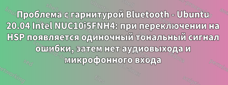 Проблема с гарнитурой Bluetooth - Ubuntu 20.04 Intel NUC10i5FNH4: при переключении на HSP появляется одиночный тональный сигнал ошибки, затем нет аудиовыхода и микрофонного входа