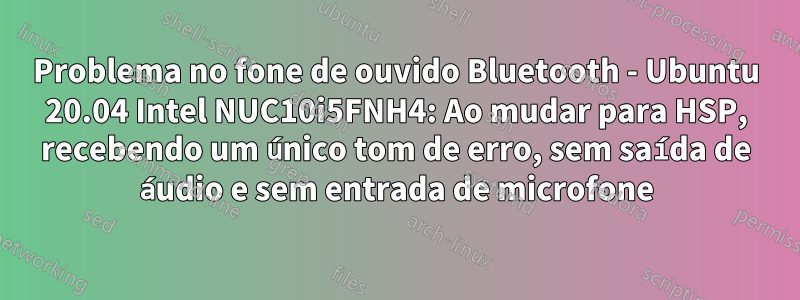 Problema no fone de ouvido Bluetooth - Ubuntu 20.04 Intel NUC10i5FNH4: Ao mudar para HSP, recebendo um único tom de erro, sem saída de áudio e sem entrada de microfone