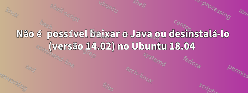 Não é possível baixar o Java ou desinstalá-lo (versão 14.02) no Ubuntu 18.04 