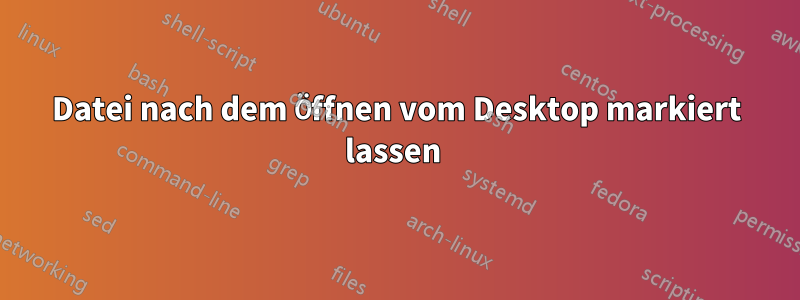 Datei nach dem Öffnen vom Desktop markiert lassen 