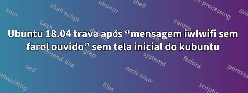 Ubuntu 18.04 trava após “mensagem iwlwifi sem farol ouvido” sem tela inicial do kubuntu