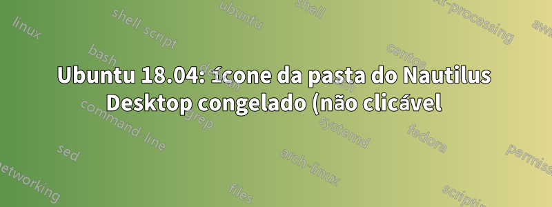 Ubuntu 18.04: ícone da pasta do Nautilus Desktop congelado (não clicável)
