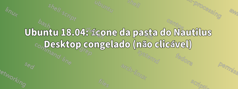 Ubuntu 18.04: ícone da pasta do Nautilus Desktop congelado (não clicável)