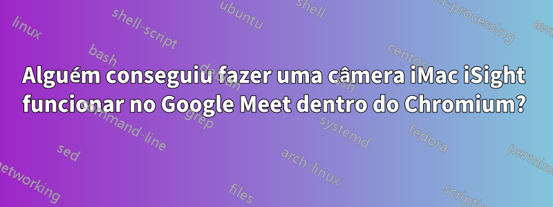 Alguém conseguiu fazer uma câmera iMac iSight funcionar no Google Meet dentro do Chromium?