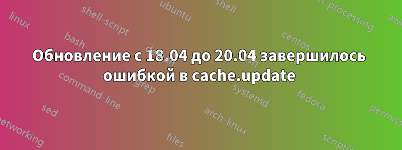 Обновление с 18.04 до 20.04 завершилось ошибкой в ​​cache.update