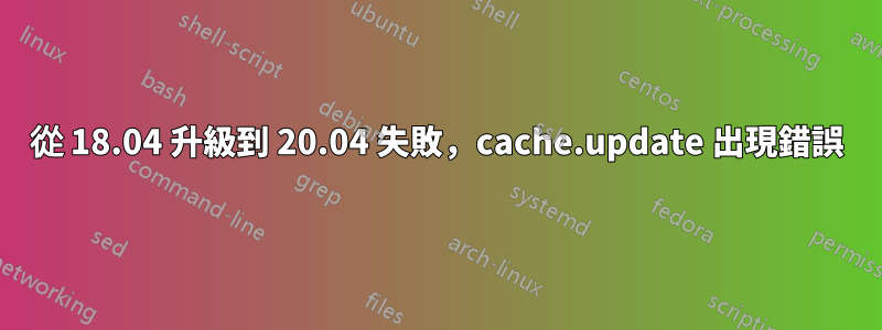 從 18.04 升級到 20.04 失敗，cache.update 出現錯誤