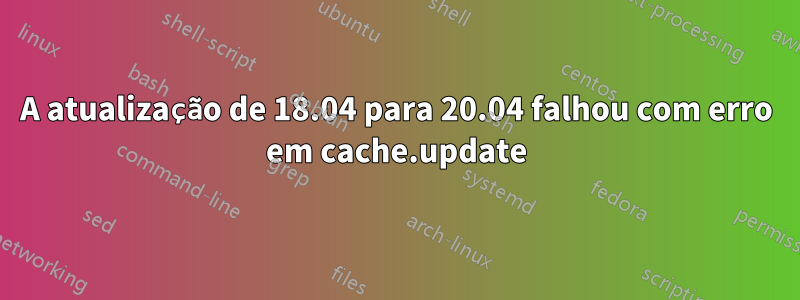 A atualização de 18.04 para 20.04 falhou com erro em cache.update