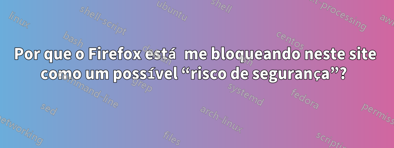 Por que o Firefox está me bloqueando neste site como um possível “risco de segurança”? 