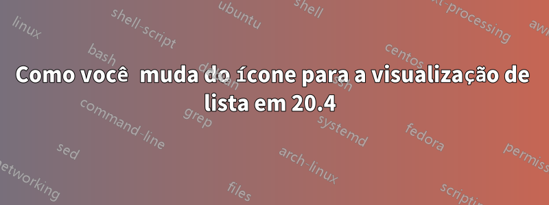 Como você muda do ícone para a visualização de lista em 20.4 