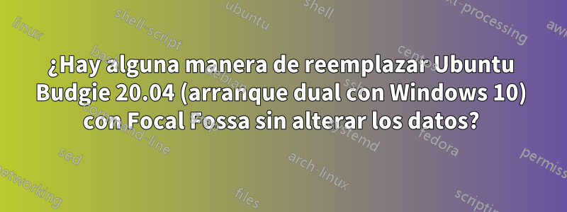 ¿Hay alguna manera de reemplazar Ubuntu Budgie 20.04 (arranque dual con Windows 10) con Focal Fossa sin alterar los datos?