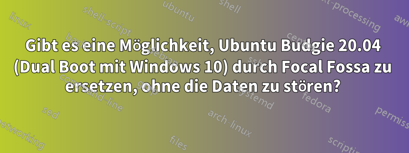 Gibt es eine Möglichkeit, Ubuntu Budgie 20.04 (Dual Boot mit Windows 10) durch Focal Fossa zu ersetzen, ohne die Daten zu stören?