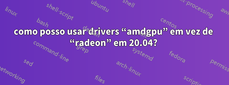 como posso usar drivers “amdgpu” em vez de “radeon” em 20.04?