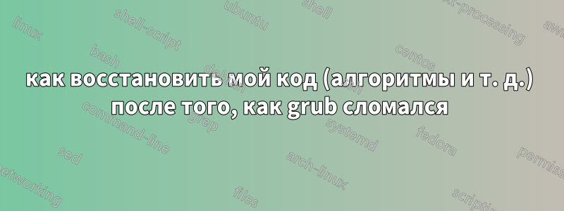 как восстановить мой код (алгоритмы и т. д.) после того, как grub сломался