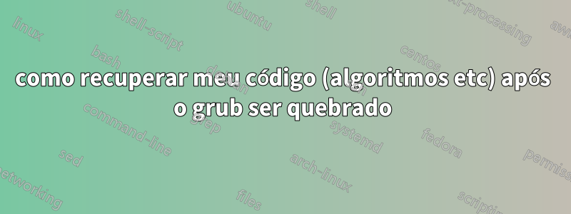 como recuperar meu código (algoritmos etc) após o grub ser quebrado