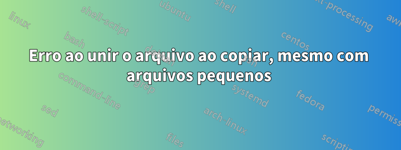 Erro ao unir o arquivo ao copiar, mesmo com arquivos pequenos