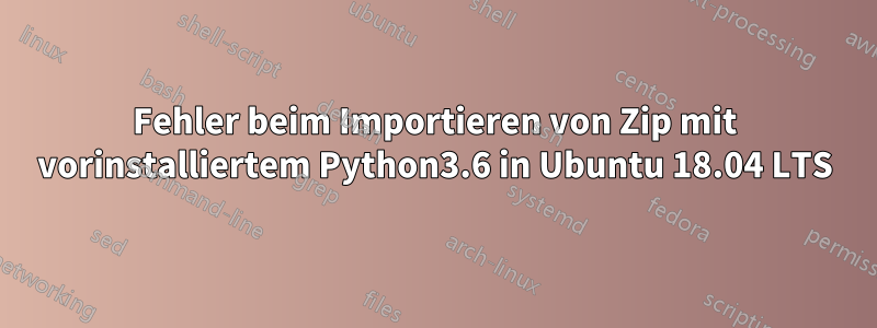 Fehler beim Importieren von Zip mit vorinstalliertem Python3.6 in Ubuntu 18.04 LTS