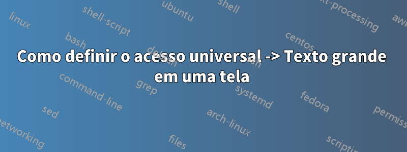 Como definir o acesso universal -> Texto grande em uma tela