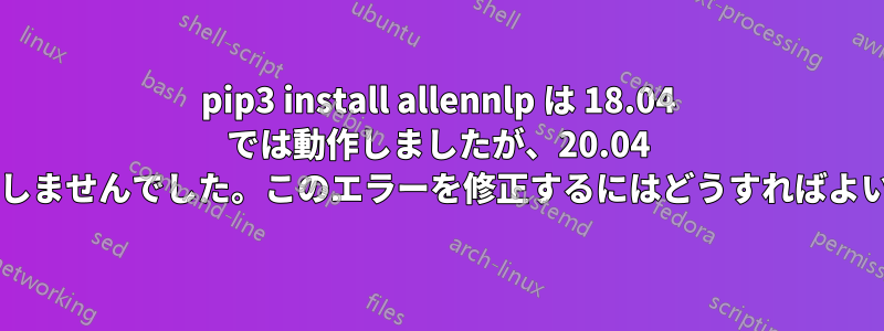 pip3 install allennlp は 18.04 では動作しましたが、20.04 では動作しませんでした。このエラーを修正するにはどうすればよいですか?