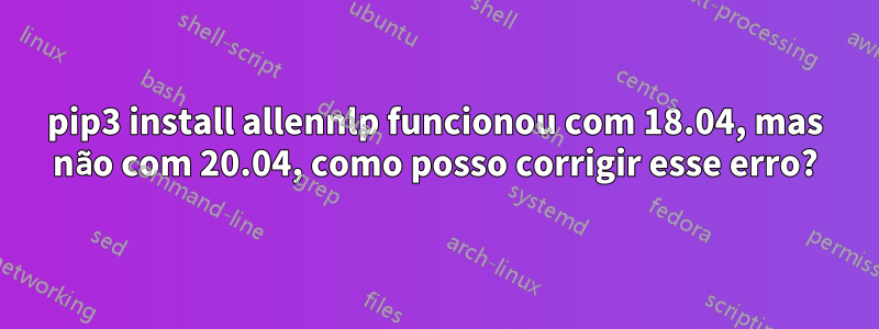 pip3 install allennlp funcionou com 18.04, mas não com 20.04, como posso corrigir esse erro?