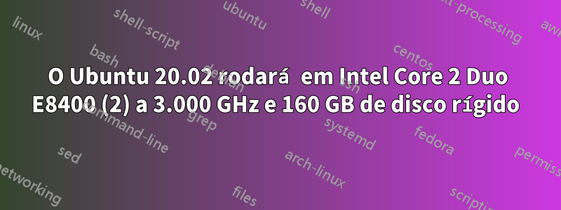 O Ubuntu 20.02 rodará em Intel Core 2 Duo E8400 (2) a 3.000 GHz e 160 GB de disco rígido 