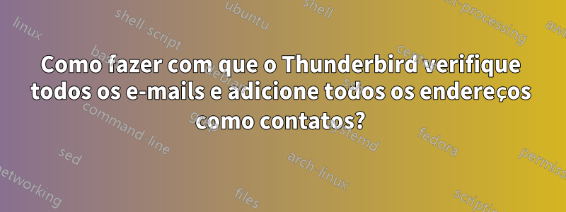 Como fazer com que o Thunderbird verifique todos os e-mails e adicione todos os endereços como contatos?