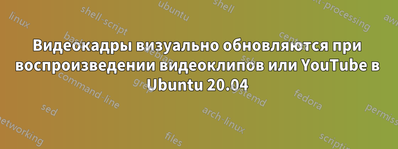 Видеокадры визуально обновляются при воспроизведении видеоклипов или YouTube в Ubuntu 20.04