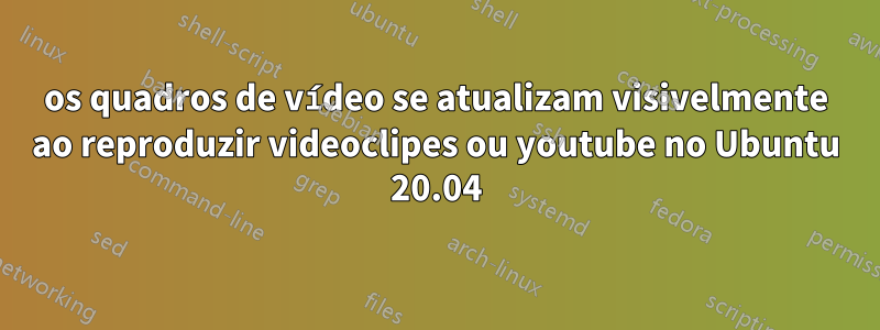 os quadros de vídeo se atualizam visivelmente ao reproduzir videoclipes ou youtube no Ubuntu 20.04