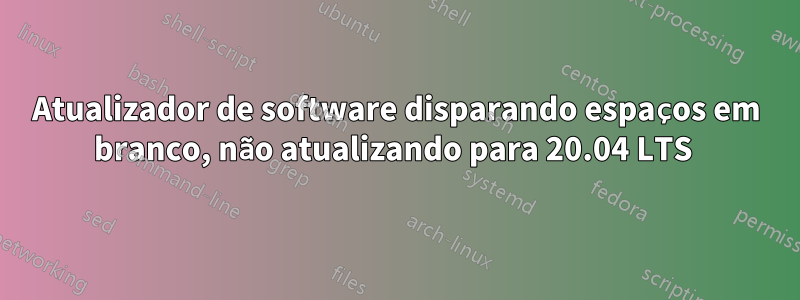 Atualizador de software disparando espaços em branco, não atualizando para 20.04 LTS 