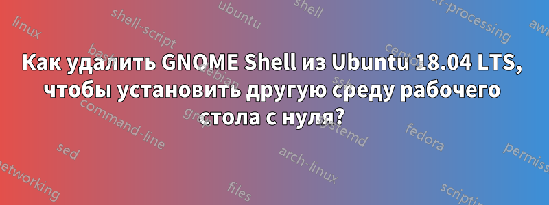 Как удалить GNOME Shell из Ubuntu 18.04 LTS, чтобы установить другую среду рабочего стола с нуля?