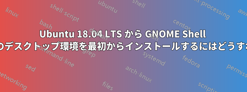 Ubuntu 18.04 LTS から GNOME Shell を削除して、他のデスクトップ環境を最初からインストールするにはどうすればよいですか?