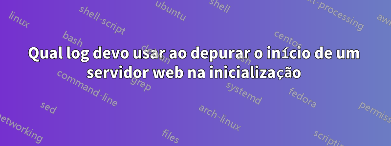 Qual log devo usar ao depurar o início de um servidor web na inicialização