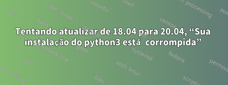 Tentando atualizar de 18.04 para 20.04, “Sua instalação do python3 está corrompida”