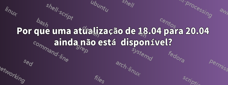 Por que uma atualização de 18.04 para 20.04 ainda não está disponível?