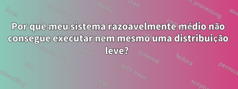 Por que meu sistema razoavelmente médio não consegue executar nem mesmo uma distribuição leve? 