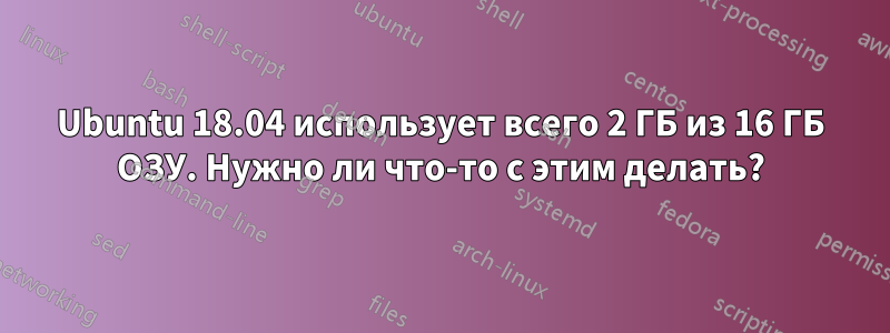 Ubuntu 18.04 использует всего 2 ГБ из 16 ГБ ОЗУ. Нужно ли что-то с этим делать?