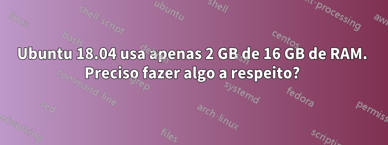 Ubuntu 18.04 usa apenas 2 GB de 16 GB de RAM. Preciso fazer algo a respeito?