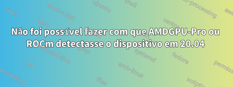 Não foi possível fazer com que AMDGPU-Pro ou ROCm detectasse o dispositivo em 20.04