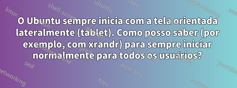 O Ubuntu sempre inicia com a tela orientada lateralmente (tablet). Como posso saber (por exemplo, com xrandr) para sempre iniciar normalmente para todos os usuários?