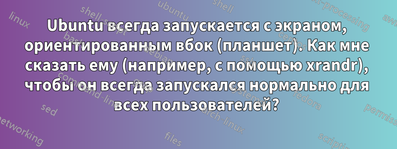 Ubuntu всегда запускается с экраном, ориентированным вбок (планшет). Как мне сказать ему (например, с помощью xrandr), чтобы он всегда запускался нормально для всех пользователей?