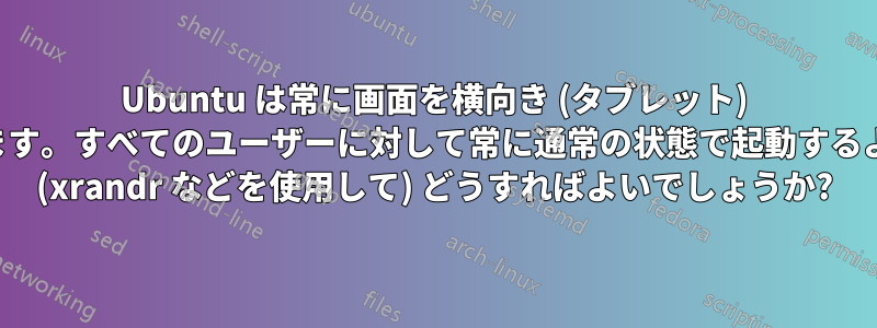 Ubuntu は常に画面を横向き (タブレット) にして起動します。すべてのユーザーに対して常に通常の状態で起動するようにするには (xrandr などを使用して) どうすればよいでしょうか?