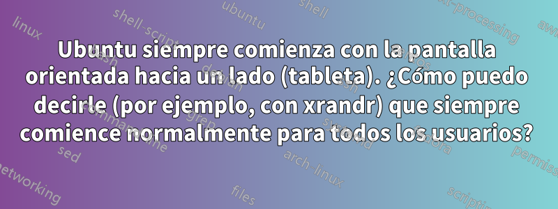 Ubuntu siempre comienza con la pantalla orientada hacia un lado (tableta). ¿Cómo puedo decirle (por ejemplo, con xrandr) que siempre comience normalmente para todos los usuarios?