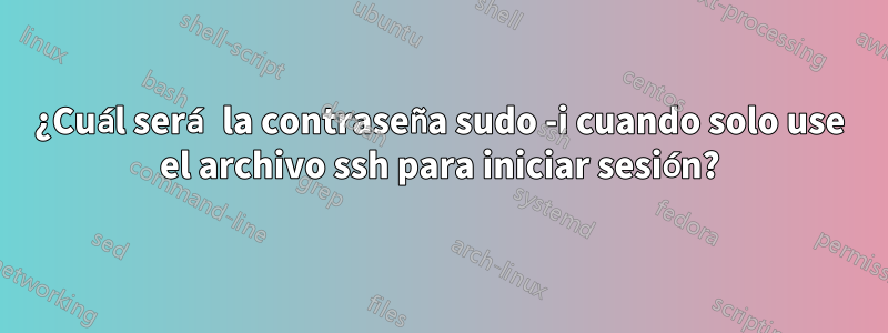 ¿Cuál será la contraseña sudo -i cuando solo use el archivo ssh para iniciar sesión?