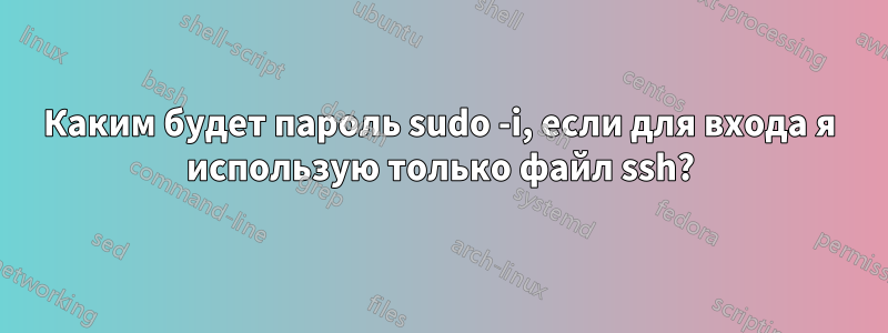 Каким будет пароль sudo -i, если для входа я использую только файл ssh?