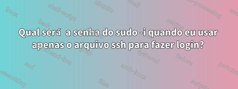 Qual será a senha do sudo -i quando eu usar apenas o arquivo ssh para fazer login?